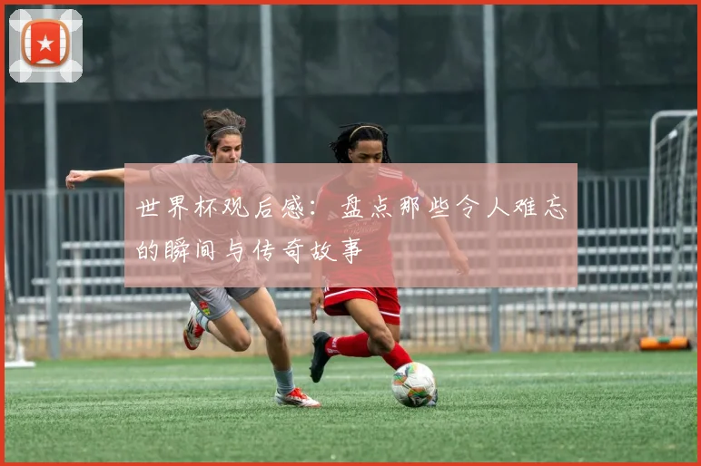 世界杯观后感：盘点那些令人难忘的瞬间与传奇故事