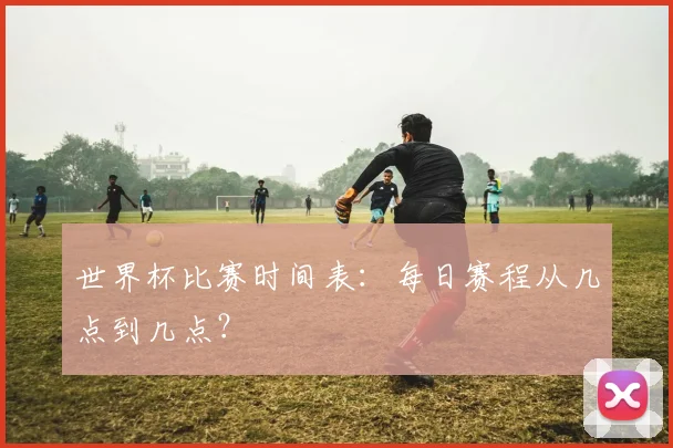 世界杯比赛时间表：每日赛程从几点到几点？