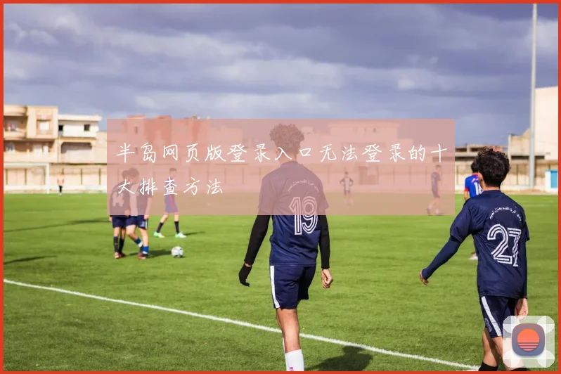 半岛网页版登录入口无法登录的十大排查方法