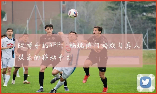 欧博手机APP：畅玩热门游戏与真人娱乐的移动平台