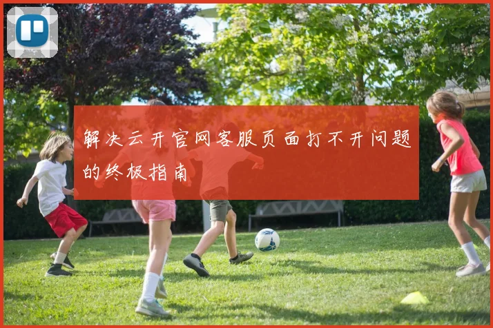 解决云开官网客服页面打不开问题的终极指南